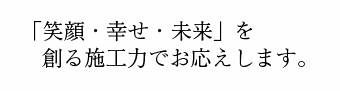 「笑顔・幸せ・未来」を創る施工力でお応えします。